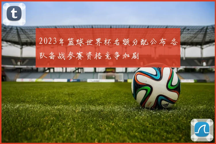 2023年篮球世界杯名额分配公布 各队备战参赛资格竞争加剧