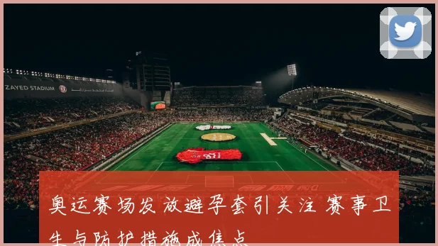 奥运赛场发放避孕套引关注 赛事卫生与防护措施成焦点