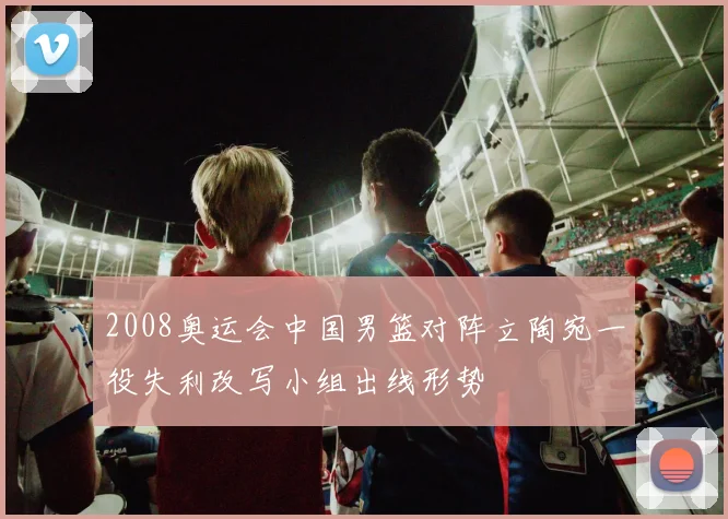 2008奥运会中国男篮对阵立陶宛一役失利改写小组出线形势