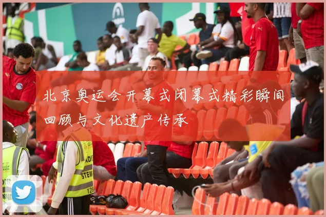 北京奥运会开幕式闭幕式精彩瞬间回顾与文化遗产传承