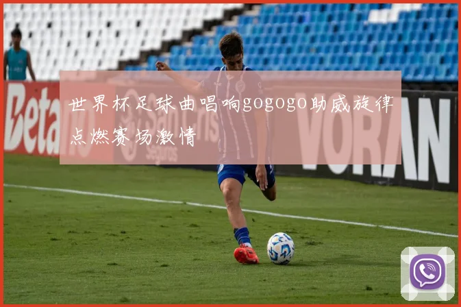 世界杯足球曲唱响gogogo助威旋律点燃赛场激情