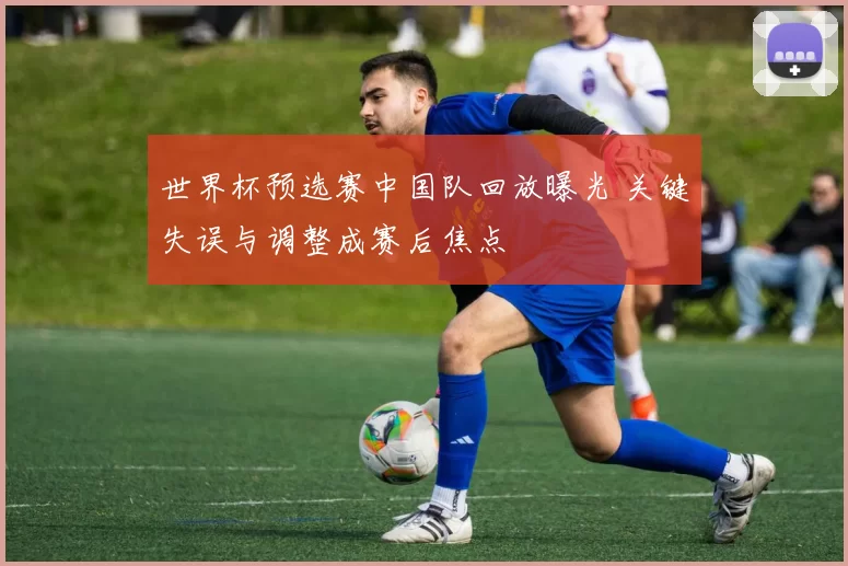 世界杯预选赛中国队回放曝光 关键失误与调整成赛后焦点