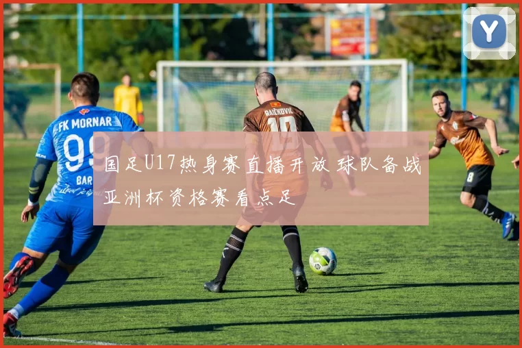 国足U17热身赛直播开放 球队备战亚洲杯资格赛看点足