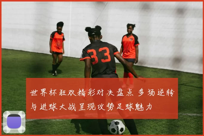 世界杯狂欢精彩对决盘点 多场逆转与进球大战呈现攻势足球魅力