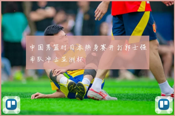 中国男篮对日本热身赛开打郭士强率队冲击亚洲杯