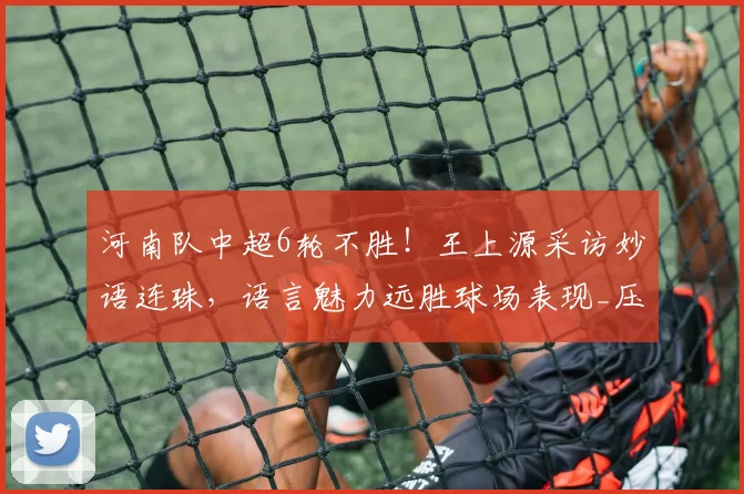 河南队中超6轮不胜！王上源采访妙语连珠，语言魅力远胜球场表现_压力_的足球_球迷