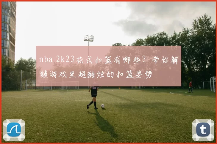 nba 2k23花式扣篮有哪些?带你解锁游戏里超酷炫的扣篮姿势