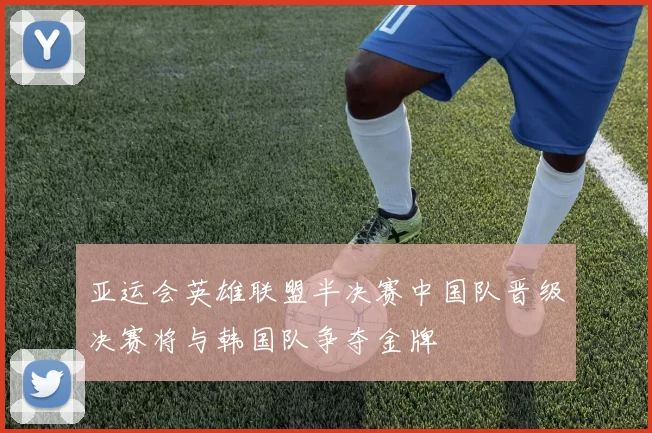 亚运会英雄联盟半决赛中国队晋级决赛将与韩国队争夺金牌