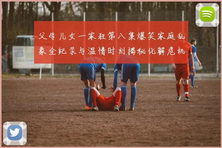 父母儿女一家狂第八集爆笑家庭乱象全纪录与温情时刻揭秘化解危机