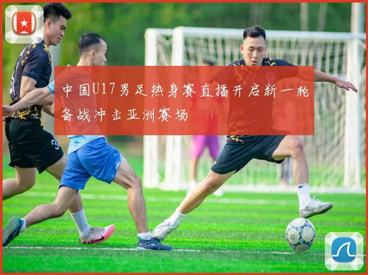 中国U17男足热身赛直播开启新一轮备战冲击亚洲赛场