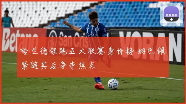 哈兰德领跑五大联赛身价榜 姆巴佩紧随其后争夺焦点