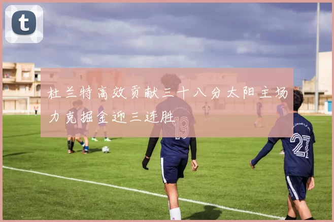 杜兰特高效贡献三十八分太阳主场力克掘金迎三连胜