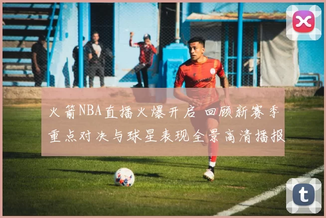 火箭NBA直播火爆开启 回顾新赛季重点对决与球星表现全景高清播报