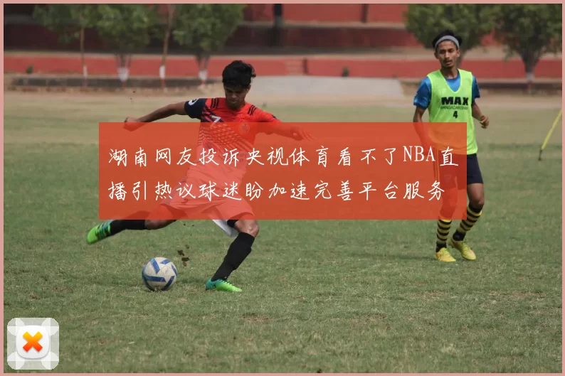 湖南网友投诉央视体育看不了NBA直播引热议球迷盼加速完善平台服务