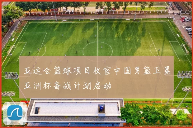 亚运会篮球项目收官中国男篮卫冕亚洲杯备战计划启动