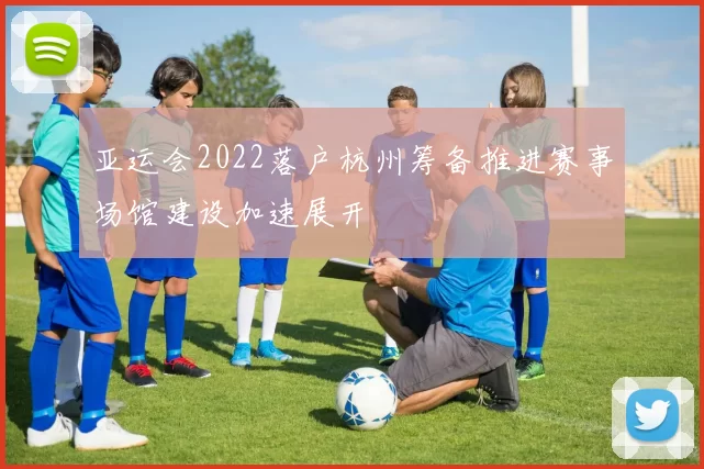 亚运会2022落户杭州筹备推进赛事场馆建设加速展开