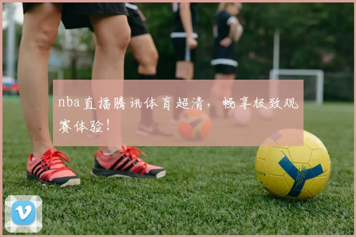 nba直播腾讯体育超清,畅享极致观赛体验!