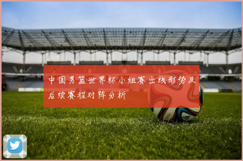 中国男篮世界杯小组赛出线形势及后续赛程对阵分析