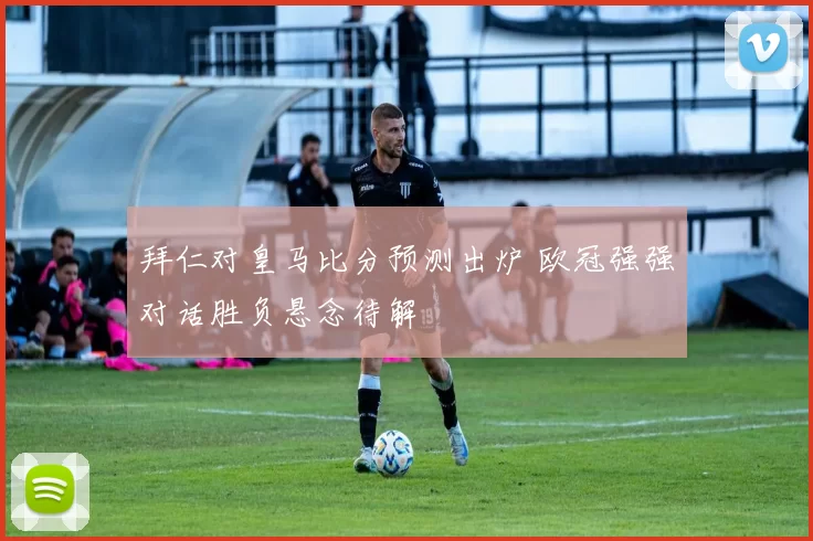 拜仁对皇马比分预测出炉 欧冠强强对话胜负悬念待解