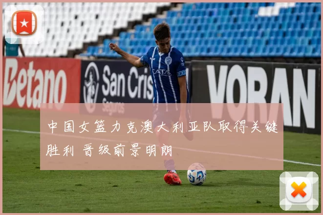 中国女篮力克澳大利亚队取得关键胜利 晋级前景明朗