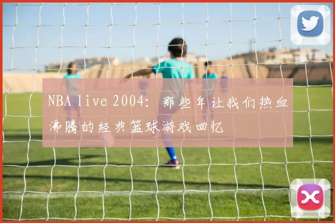 NBA live 2004：那些年让我们热血沸腾的经典篮球游戏回忆