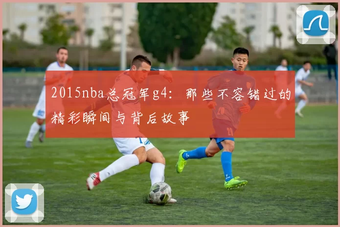 2015nba总冠军g4:那些不容错过的精彩瞬间与背后故事