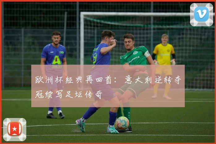 欧洲杯经典再回首：意大利逆转夺冠续写足坛传奇