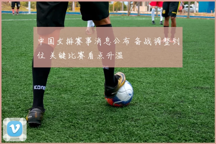 中国女排赛事消息公布 备战调整到位 关键比赛看点升温
