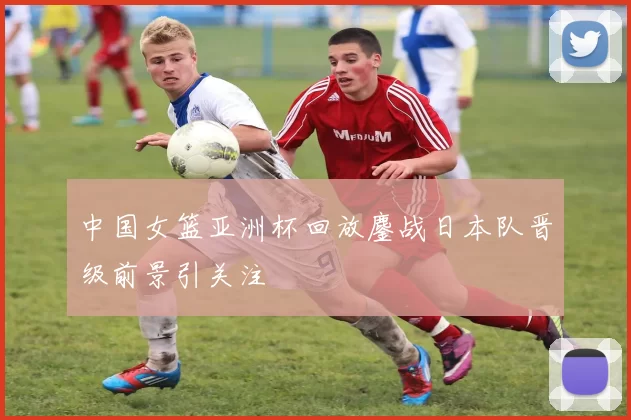 中国女篮亚洲杯回放鏖战日本队晋级前景引关注