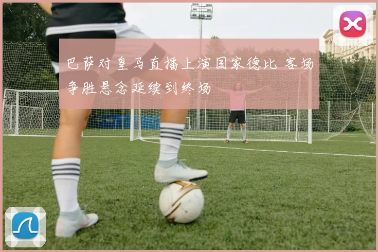 巴萨对皇马直播上演国家德比 客场争胜悬念延续到终场