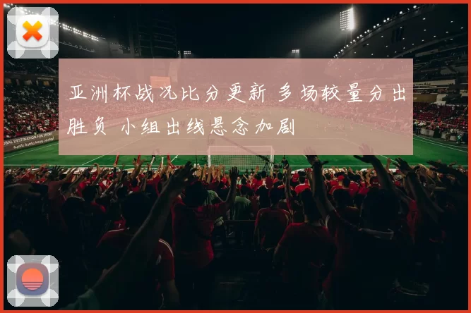 亚洲杯战况比分更新 多场较量分出胜负 小组出线悬念加剧