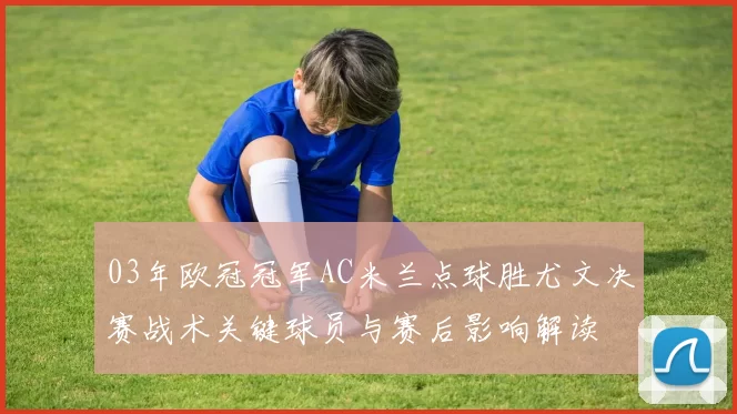 03年欧冠冠军AC米兰点球胜尤文决赛战术关键球员与赛后影响解读