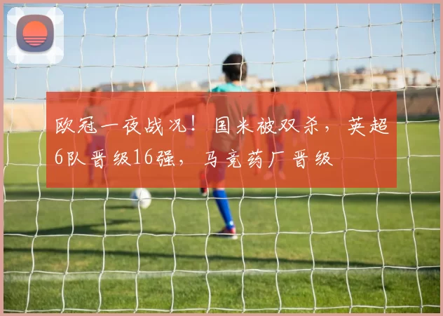 欧冠一夜战况！国米被双杀，英超6队晋级16强，马竞药厂晋级