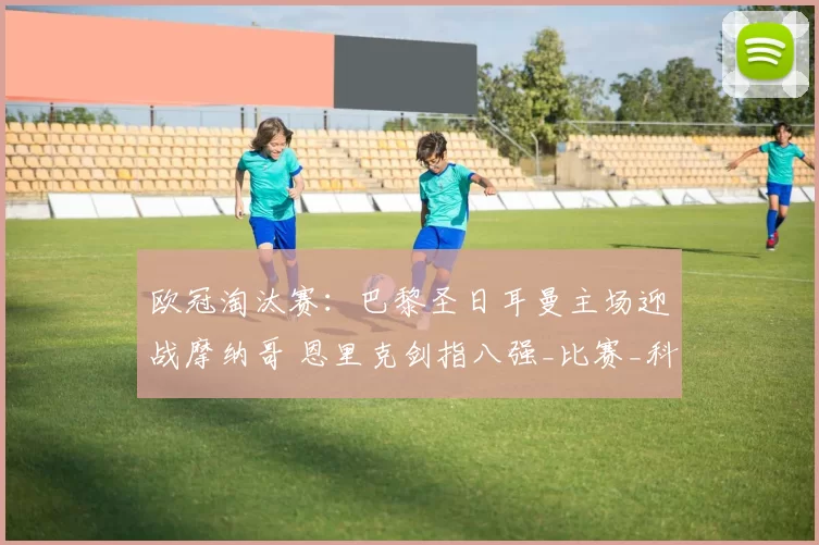 欧冠淘汰赛:巴黎圣日耳曼主场迎战摩纳哥 恩里克剑指八强_比赛_科尼奥利_铁三