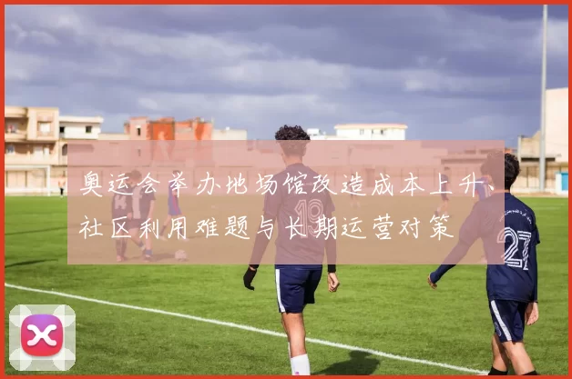 奥运会举办地场馆改造成本上升、社区利用难题与长期运营对策