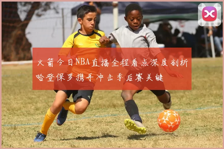 火箭今日NBA直播全程看点深度剖析哈登保罗携手冲击季后赛关键