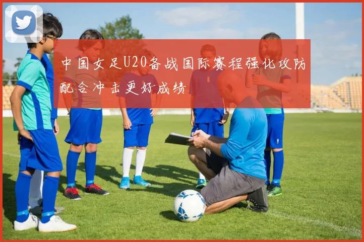 中国女足U20备战国际赛程强化攻防配合冲击更好成绩