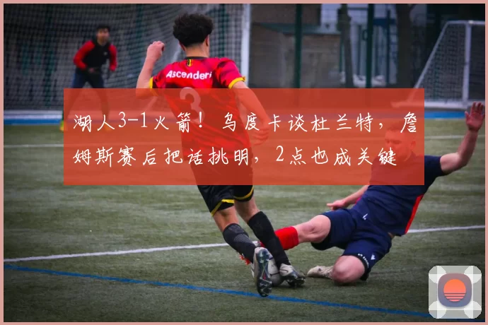 湖人3-1火箭！乌度卡谈杜兰特，詹姆斯赛后把话挑明，2点也成关键