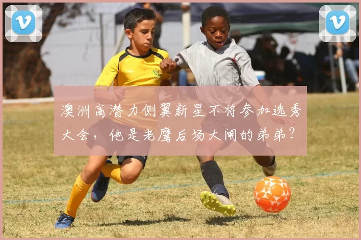 澳洲高潜力侧翼新星不将参加选秀大会，他是老鹰后场大闸的弟弟？