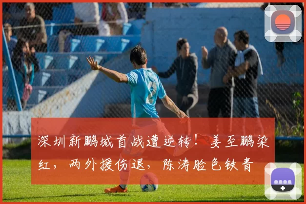 深圳新鹏城首战遭逆转！姜至鹏染红，两外援伤退，陈涛脸色铁青