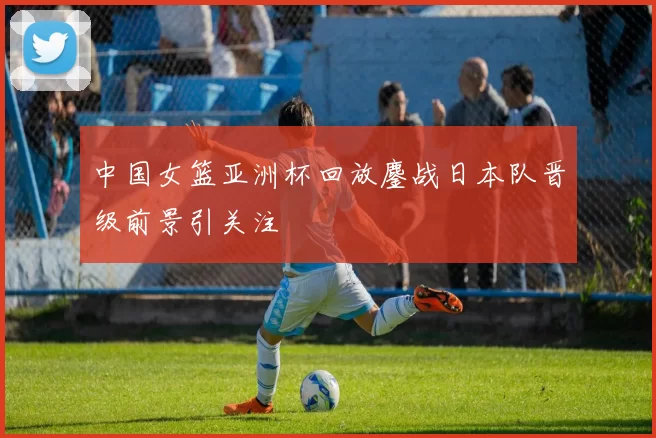 中国女篮亚洲杯回放鏖战日本队晋级前景引关注
