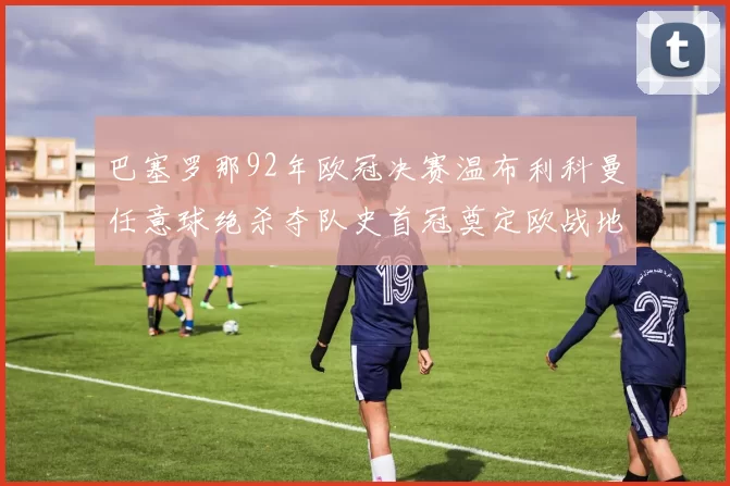 巴塞罗那92年欧冠决赛温布利科曼任意球绝杀夺队史首冠奠定欧战地位