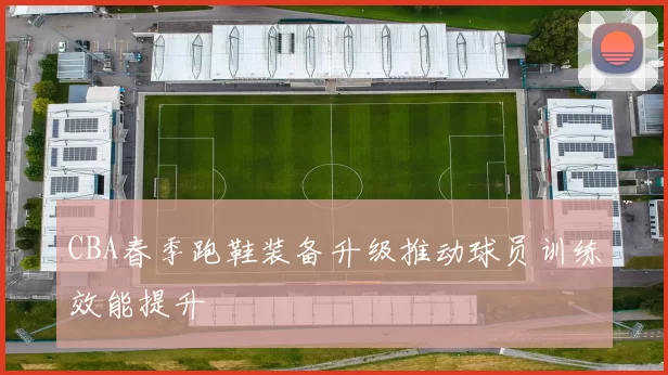 CBA春季跑鞋装备升级推动球员训练效能提升