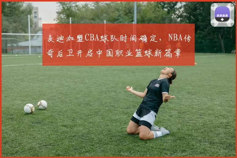 麦迪加盟CBA球队时间确定，NBA传奇后卫开启中国职业篮球新篇章