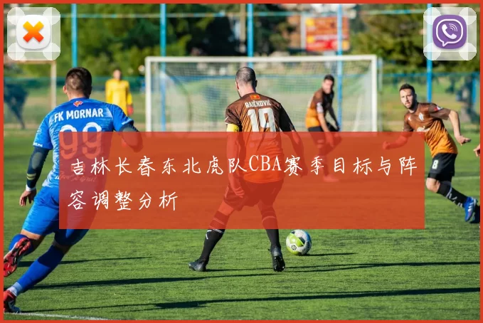 吉林长春东北虎队CBA赛季目标与阵容调整分析