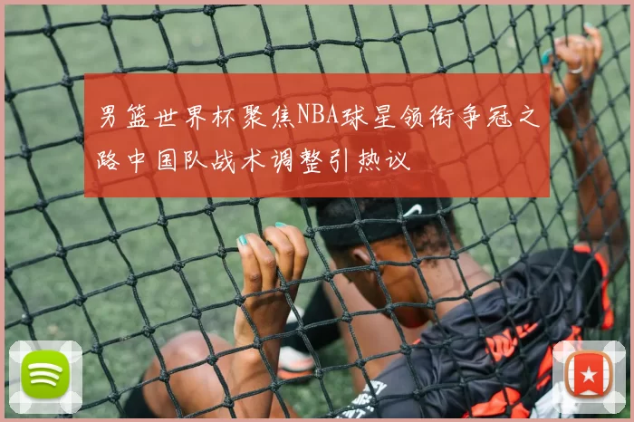 男篮世界杯聚焦NBA球星领衔争冠之路中国队战术调整引热议