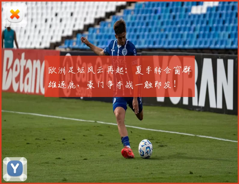 欧洲足坛风云再起：夏季转会窗群雄逐鹿，豪门争夺战一触即发！