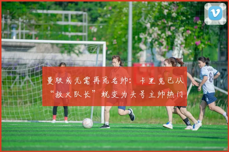 曼联或无需再觅名帅:卡里克已从“救火队长”蜕变为头号主帅热门